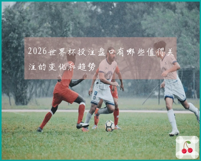 2026世界杯投注盘口有哪些值得关注的变化和趋势