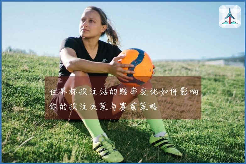 世界杯投注站的赔率变化如何影响你的投注决策与赛前策略